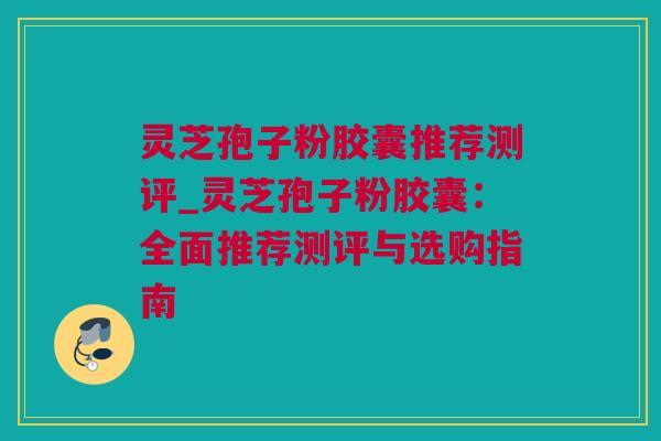 灵芝孢子粉胶囊推荐测评_灵芝孢子粉胶囊：全面推荐测评与选购指南