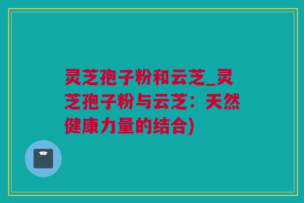 灵芝孢子粉和云芝_灵芝孢子粉与云芝：天然健康力量的结合)