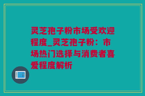 灵芝孢子粉市场受欢迎程度_灵芝孢子粉：市场热门选择与消费者喜爱程度解析