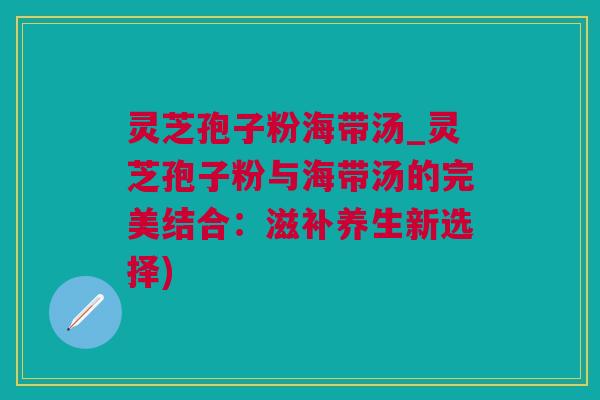 灵芝孢子粉海带汤_灵芝孢子粉与海带汤的完美结合：滋补养生新选择)