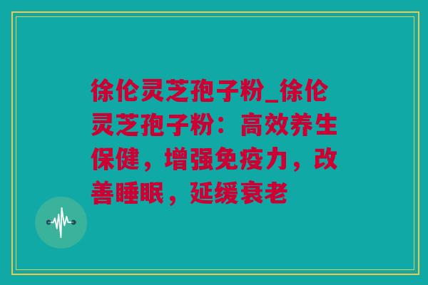 徐伦灵芝孢子粉_徐伦灵芝孢子粉：高效养生保健，增强免疫力，改善睡眠，延缓衰老