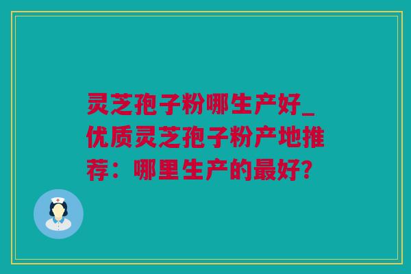 灵芝孢子粉哪生产好_优质灵芝孢子粉产地推荐：哪里生产的最好？