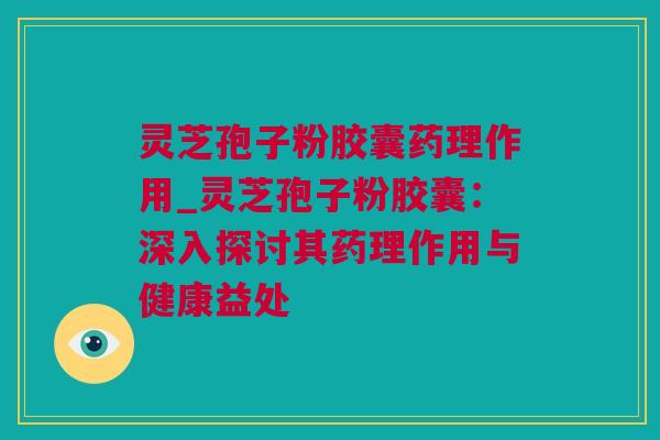 灵芝孢子粉胶囊药理作用_灵芝孢子粉胶囊：深入探讨其药理作用与健康益处