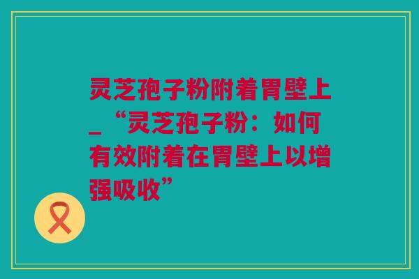 灵芝孢子粉附着胃壁上_“灵芝孢子粉：如何有效附着在胃壁上以增强吸收”