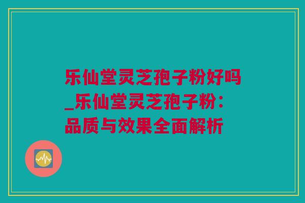 乐仙堂灵芝孢子粉好吗_乐仙堂灵芝孢子粉：品质与效果全面解析