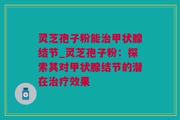 灵芝孢子粉能治甲状腺结节_灵芝孢子粉：探索其对甲状腺结节的潜在治疗效果