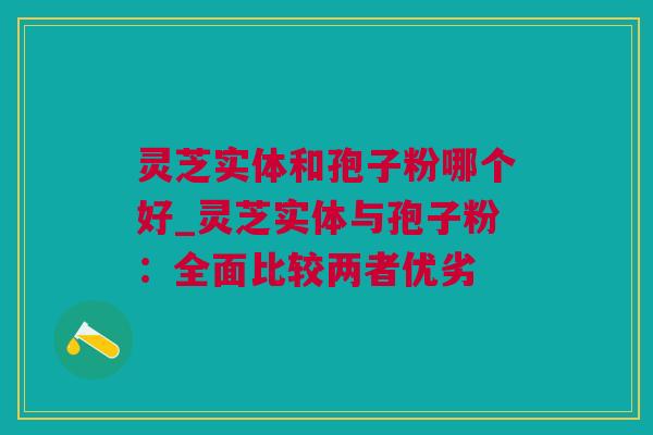 灵芝实体和孢子粉哪个好_灵芝实体与孢子粉：全面比较两者优劣