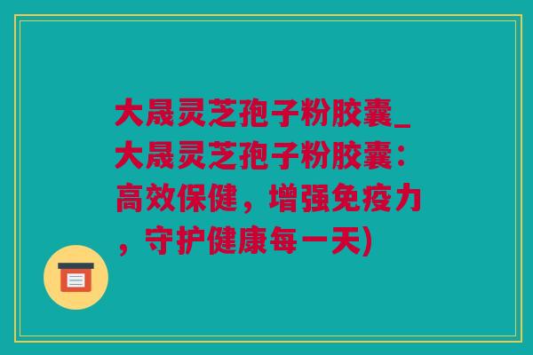 大晟灵芝孢子粉胶囊_大晟灵芝孢子粉胶囊：高效保健，增强免疫力，守护健康每一天)