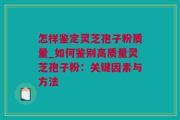 怎样鉴定灵芝孢子粉质量_如何鉴别高质量灵芝孢子粉：关键因素与方法