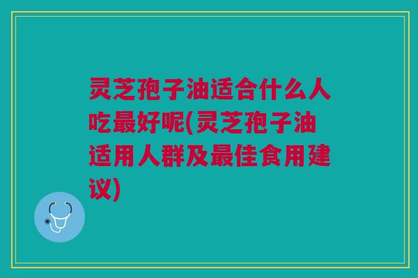 灵芝孢子油适合什么人吃最好呢(灵芝孢子油适用人群及最佳食用建议)