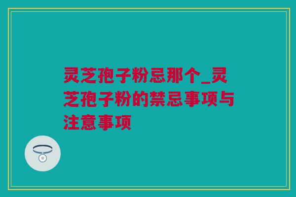 灵芝孢子粉忌那个_灵芝孢子粉的禁忌事项与注意事项