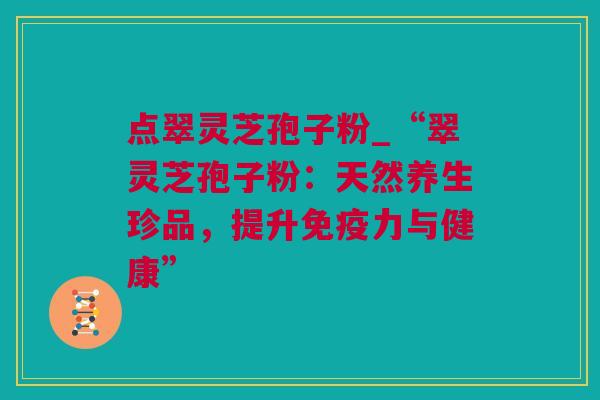 点翠灵芝孢子粉_“翠灵芝孢子粉：天然养生珍品，提升免疫力与健康”