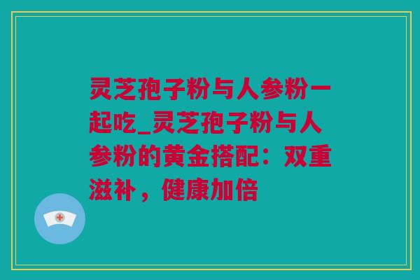 灵芝孢子粉与人参粉一起吃_灵芝孢子粉与人参粉的黄金搭配：双重滋补，健康加倍