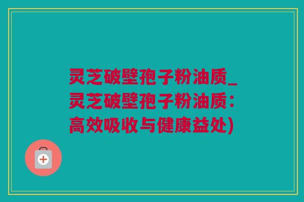 灵芝破壁孢子粉油质_灵芝破壁孢子粉油质：高效吸收与健康益处)