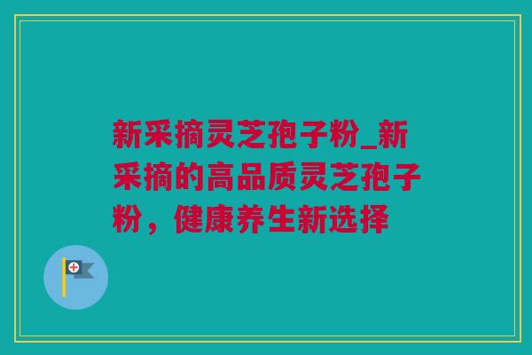 新采摘灵芝孢子粉_新采摘的高品质灵芝孢子粉，健康养生新选择