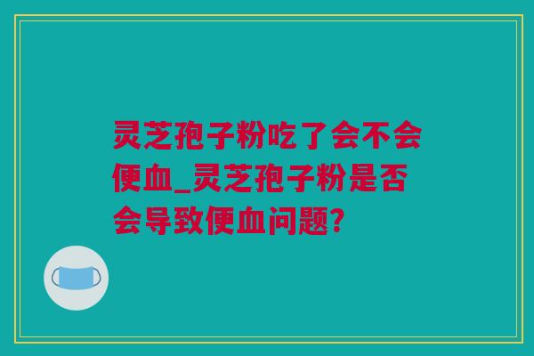 灵芝孢子粉吃了会不会便_灵芝孢子粉是否会导致便问题？