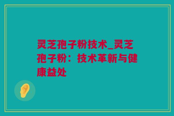 灵芝孢子粉技术_灵芝孢子粉：技术革新与健康益处