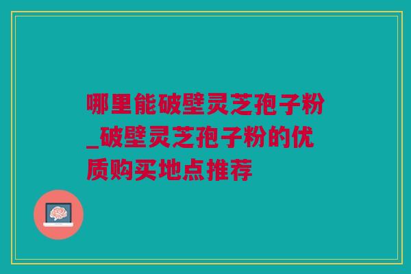 哪里能破壁灵芝孢子粉_破壁灵芝孢子粉的优质购买地点推荐