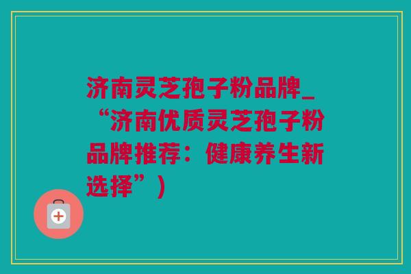 济南灵芝孢子粉品牌_“济南优质灵芝孢子粉品牌推荐：健康养生新选择”)