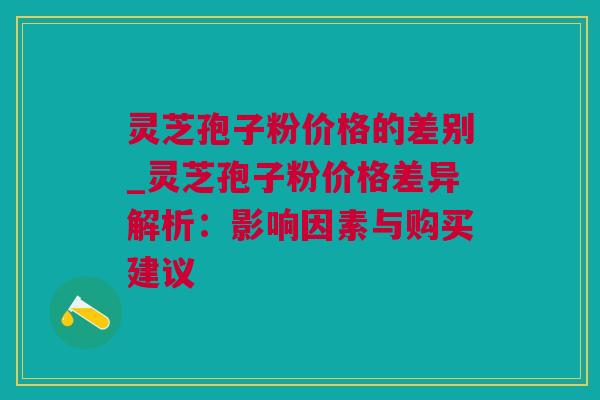 灵芝孢子粉价格的差别_灵芝孢子粉价格差异解析：影响因素与购买建议