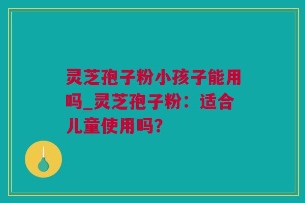 灵芝孢子粉小孩子能用吗_灵芝孢子粉：适合儿童使用吗？