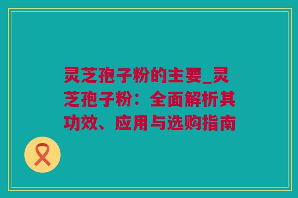 灵芝孢子粉的主要_灵芝孢子粉：全面解析其功效、应用与选购指南