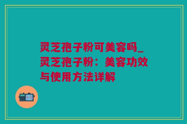 灵芝孢子粉可美容吗_灵芝孢子粉：美容功效与使用方法详解