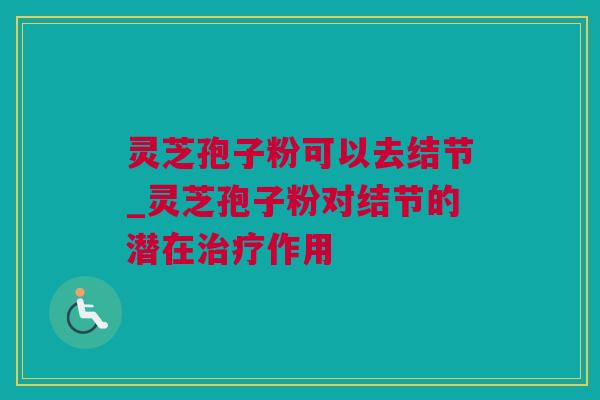 灵芝孢子粉可以去结节_灵芝孢子粉对结节的潜在作用