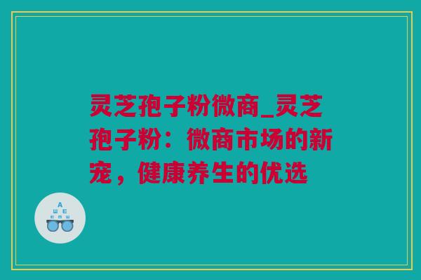 灵芝孢子粉微商_灵芝孢子粉：微商市场的新宠，健康养生的优选