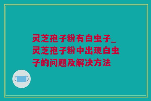 灵芝孢子粉有白虫子_灵芝孢子粉中出现白虫子的问题及解决方法