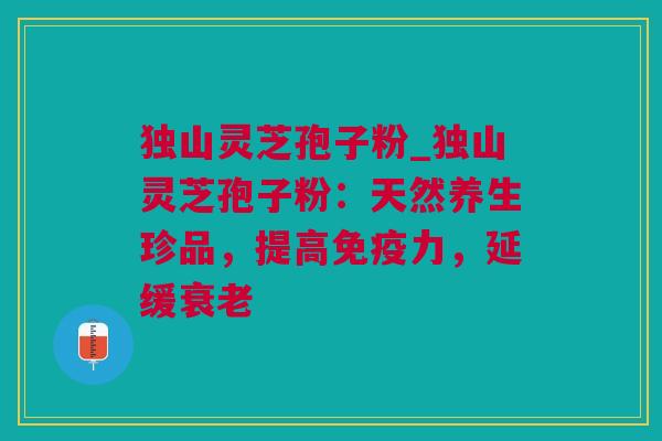 独山灵芝孢子粉_独山灵芝孢子粉：天然养生珍品，提高免疫力，延缓