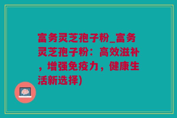 富务灵芝孢子粉_富务灵芝孢子粉：高效滋补，增强免疫力，健康生活新选择)