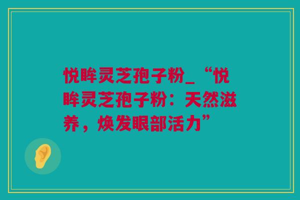 悦眸灵芝孢子粉_“悦眸灵芝孢子粉：天然滋养，焕发眼部活力”