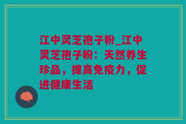 江中灵芝孢子粉_江中灵芝孢子粉：天然养生珍品，提高免疫力，促进健康生活