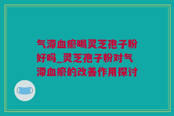 气滞瘀喝灵芝孢子粉好吗_灵芝孢子粉对气滞瘀的改善作用探讨