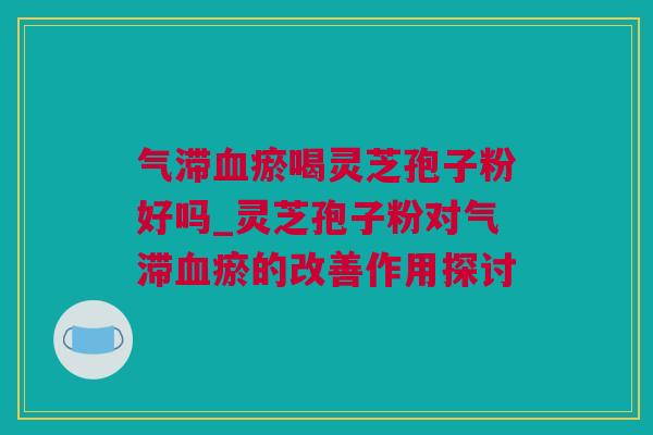 气滞血瘀喝灵芝孢子粉好吗_灵芝孢子粉对气滞血瘀的改善作用探讨