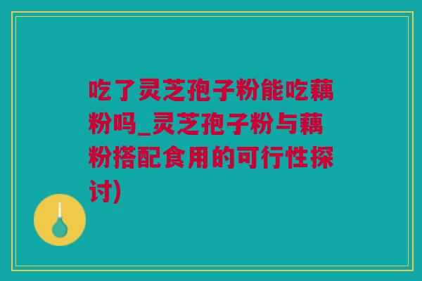 吃了灵芝孢子粉能吃藕粉吗_灵芝孢子粉与藕粉搭配食用的可行性探讨)