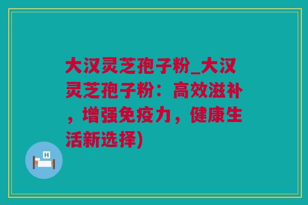 大汉灵芝孢子粉_大汉灵芝孢子粉：高效滋补，增强免疫力，健康生活新选择)