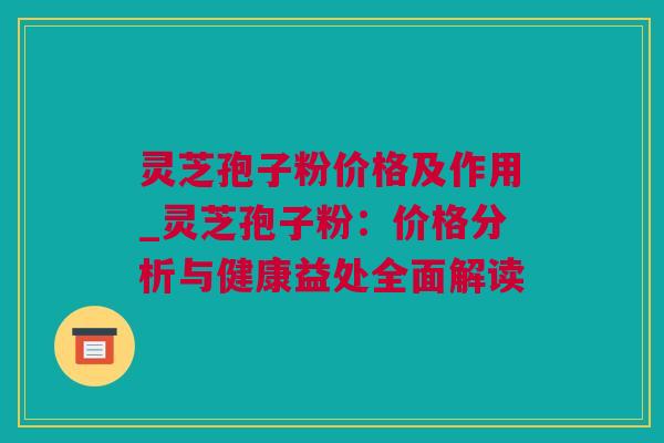 灵芝孢子粉价格及作用_灵芝孢子粉：价格分析与健康益处全面解读