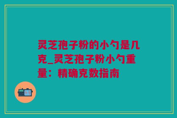 灵芝孢子粉的小勺是几克_灵芝孢子粉小勺重量：精确克数指南