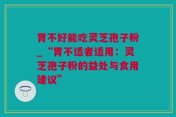 胃不好能吃灵芝孢子粉_“胃不适者适用：灵芝孢子粉的益处与食用建议”