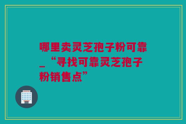 哪里卖灵芝孢子粉可靠_“寻找可靠灵芝孢子粉销售点”