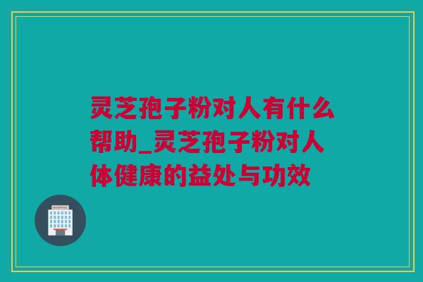 灵芝孢子粉对人有什么帮助_灵芝孢子粉对人体健康的益处与功效