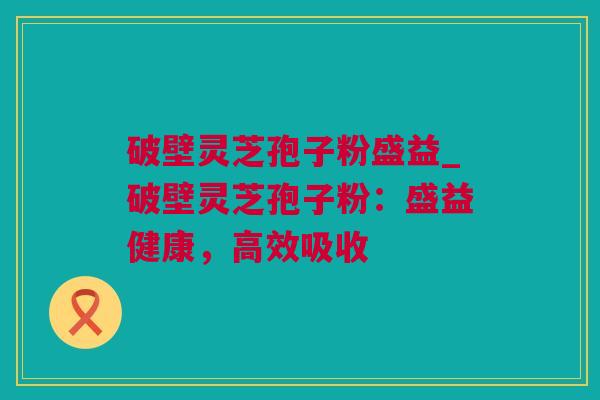 破壁灵芝孢子粉盛益_破壁灵芝孢子粉：盛益健康，高效吸收