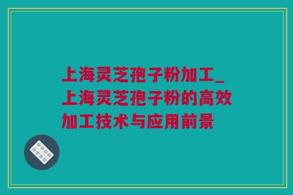 上海灵芝孢子粉加工_上海灵芝孢子粉的高效加工技术与应用前景