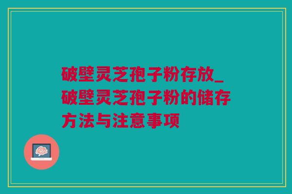 破壁灵芝孢子粉存放_破壁灵芝孢子粉的储存方法与注意事项