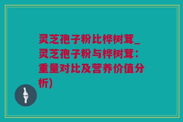 灵芝孢子粉比桦树茸_灵芝孢子粉与桦树茸：重量对比及营养价值分析)