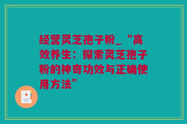 经营灵芝孢子粉_“高效养生：探索灵芝孢子粉的神奇功效与正确使用方法”