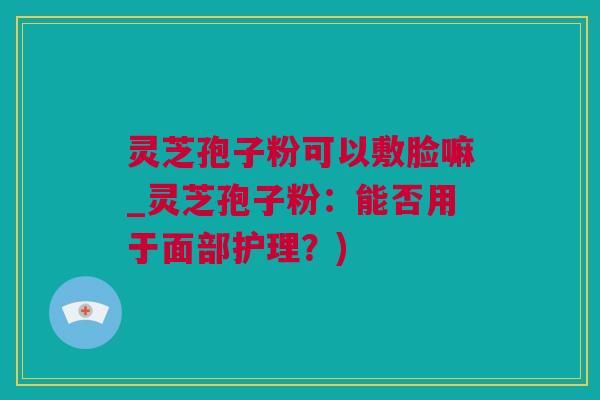 灵芝孢子粉可以敷脸嘛_灵芝孢子粉：能否用于面部护理？)