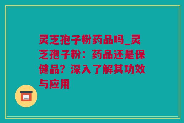 灵芝孢子粉药品吗_灵芝孢子粉：药品还是保健品？深入了解其功效与应用